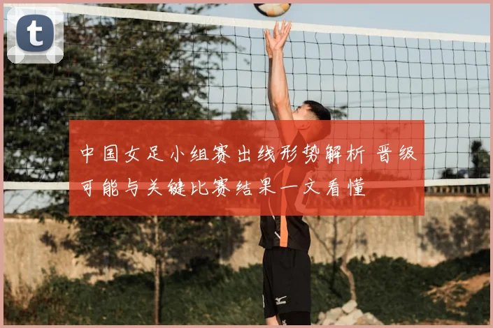 中国女足小组赛出线形势解析 晋级可能与关键比赛结果一文看懂
