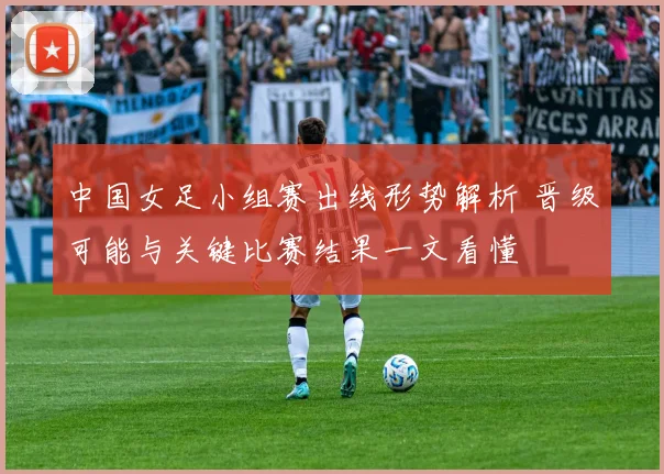 中国女足小组赛出线形势解析 晋级可能与关键比赛结果一文看懂